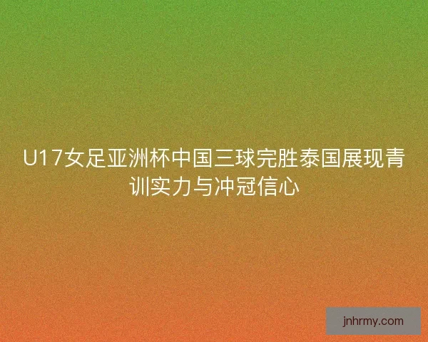 U17女足亚洲杯中国三球完胜泰国展现青训实力与冲冠信心