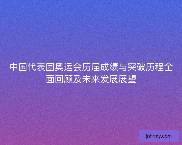 中国代表团奥运会历届成绩与突破历程全面回顾及未来发展展望