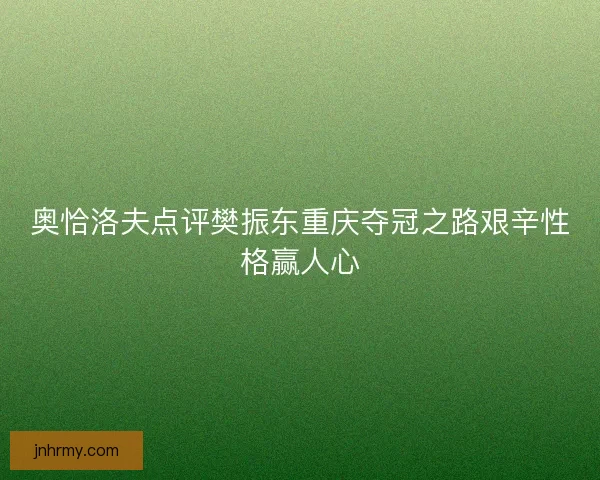 奥恰洛夫点评樊振东重庆夺冠之路艰辛性格赢人心
