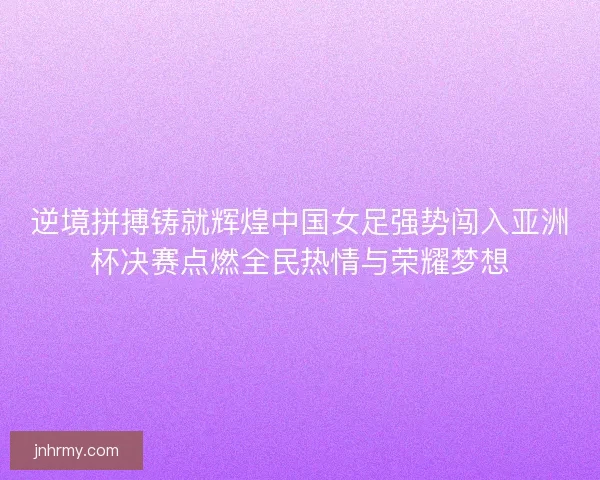 逆境拼搏铸就辉煌中国女足强势闯入亚洲杯决赛点燃全民热情与荣耀梦想