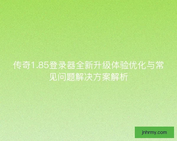 传奇1.85登录器全新升级体验优化与常见问题解决方案解析