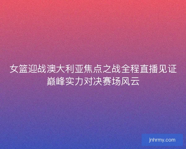 女篮迎战澳大利亚焦点之战全程直播见证巅峰实力对决赛场风云