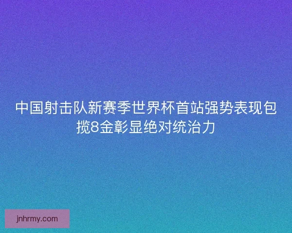 中国射击队新赛季世界杯首站强势表现包揽8金彰显绝对统治力