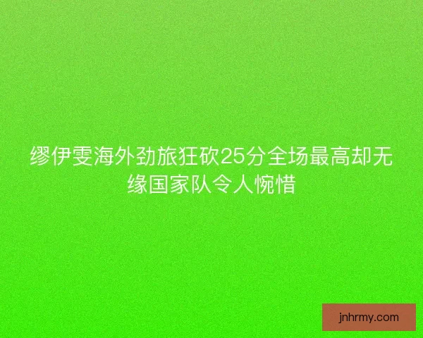 缪伊雯海外劲旅狂砍25分全场最高却无缘国家队令人惋惜