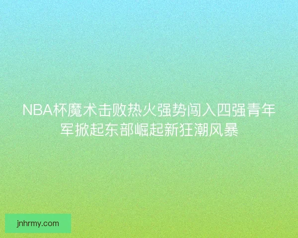NBA杯魔术击败热火强势闯入四强青年军掀起东部崛起新狂潮风暴