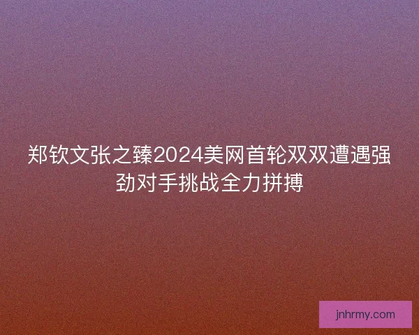 郑钦文张之臻2024美网首轮双双遭遇强劲对手挑战全力拼搏