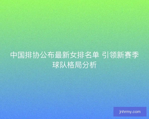中国排协公布最新女排名单 引领新赛季球队格局分析